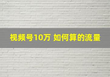 视频号10万 如何算的流量